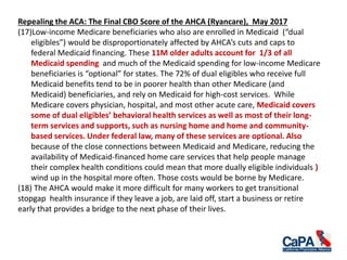 Repealing the ACA: The Final CBO Score of the AHCA (Ryancare), May 2017
(17)Low-income Medicare beneficiaries who also are enrolled in Medicaid (“dual
eligibles”) would be disproportionately affected by AHCA’s cuts and caps to
federal Medicaid financing. These 11M older adults account for 1/3 of all
Medicaid spending and much of the Medicaid spending for low-income Medicare
beneficiaries is “optional” for states. The 72% of dual eligibles who receive full
Medicaid benefits tend to be in poorer health than other Medicare (and
Medicaid) beneficiaries, and rely on Medicaid for high-cost services. While
Medicare covers physician, hospital, and most other acute care, Medicaid covers
some of dual eligibles’ behavioral health services as well as most of their long-
term services and supports, such as nursing home and home and community-
based services. Under federal law, many of these services are optional. Also
because of the close connections between Medicaid and Medicare, reducing the
availability of Medicaid-financed home care services that help people manage
their complex health conditions could mean that more dually eligible individuals )
wind up in the hospital more often. Those costs would be borne by Medicare.
(18) The AHCA would make it more difficult for many workers to get transitional
stopgap health insurance if they leave a job, are laid off, start a business or retire
early that provides a bridge to the next phase of their lives.
 