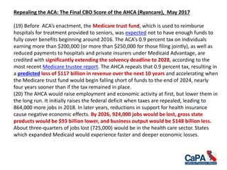 Repealing the ACA: The Final CBO Score of the AHCA (Ryancare), May 2017
(19) Before ACA’s enactment, the Medicare trust fund, which is used to reimburse
hospitals for treatment provided to seniors, was expected not to have enough funds to
fully cover benefits beginning around 2016. The ACA’s 0.9 percent tax on individuals
earning more than $200,000 (or more than $250,000 for those filing jointly), as well as
reduced payments to hospitals and private insurers under Medicaid Advantage, are
credited with significantly extending the solvency deadline to 2028, according to the
most recent Medicare trustee report. The AHCA repeals that 0.9 percent tax, resulting in
a predicted loss of $117 billion in revenue over the next 10 years and accelerating when
the Medicare trust fund would begin falling short of funds to the end of 2024, nearly
four years sooner than if the tax remained in place.
(20) The AHCA would raise employment and economic activity at first, but lower them in
the long run. It initially raises the federal deficit when taxes are repealed, leading to
864,000 more jobs in 2018. In later years, reductions in support for health insurance
cause negative economic effects. By 2026, 924,000 jobs would be lost, gross state
products would be $93 billion lower, and business output would be $148 billion less.
About three-quarters of jobs lost (725,000) would be in the health care sector. States
which expanded Medicaid would experience faster and deeper economic losses.
 