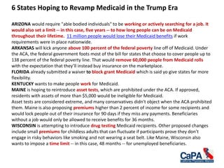 6 States Hoping to Revamp Medicaid in the Trump Era
ARIZONA would require "able bodied individuals" to be working or actively searching for a job. It
would also set a limit -- in this case, five years -- to how long people can be on Medicaid
throughout their lifetime. 11 million people would lose their Medicaid benefits if work
requirements were in place nationwide.
ARKANSAS will kick anyone above 100 percent of the federal poverty line off of Medicaid. Under
the ACA, the federal government foots most of the bill for states that choose to cover people up to
138 percent of the federal poverty line. That would remove 60,000 people from Medicaid rolls
with the expectation that they’ll instead buy insurance on the marketplace.
FLORIDA already submitted a waiver to block grant Medicaid which is said yo give states far more
flexibility.
KENTUCKY wants to make people work for Medicaid.
MAINE is hoping to reintroduce asset tests, which are prohibited under the ACA. If approved,
residents with assets of more than $5,000 would be ineligible for Medicaid.
Asset tests are considered extreme, and many conservatives didn't object when the ACA prohibited
them. Maine is also proposing premiums higher than 2 percent of income for some recipients and
would lock people out of their insurance for 90 days if they miss any payments. Beneficiaries
without a job would only be allowed to receive benefits for 36 months.
WISCONSIN is attempting to introduce drug testing Medicaid recipients. Other proposed changes
include small premiums for childless adults that can fluctuate if participants prove they don’t
engage in risky behaviors like smoking and not wearing a seat belt. Like Maine, Wisconsin also
wants to impose a time limit -- in this case, 48 months -- for unemployed beneficiaries.
 
