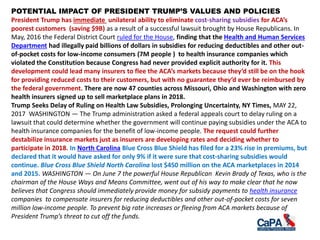 POTENTIAL IMPACT OF PRESIDENT TRUMP’S VALUES AND POLICIES
President Trump has immediate unilateral ability to eliminate cost-sharing subsidies for ACA’s
poorest customers (saving $9B) as a result of a successful lawsuit brought by House Republicans. In
May, 2016 the Federal District Court ruled for the House, finding that the Health and Human Services
Department had illegally paid billions of dollars in subsidies for reducing deductibles and other out-
of-pocket costs for low-income consumers (7M people ) to health insurance companies which
violated the Constitution because Congress had never provided explicit authority for it. This
development could lead many insurers to flee the ACA’s markets because they’d still be on the hook
for providing reduced costs to their customers, but with no guarantee they’d ever be reimbursed by
the federal government. There are now 47 counties across Missouri, Ohio and Washington with zero
health insurers signed up to sell marketplace plans in 2018.
Trump Seeks Delay of Ruling on Health Law Subsidies, Prolonging Uncertainty, NY Times, MAY 22,
2017 WASHINGTON — The Trump administration asked a federal appeals court to delay ruling on a
lawsuit that could determine whether the government will continue paying subsidies under the ACA to
health insurance companies for the benefit of low-income people. The request could further
destabilize insurance markets just as insurers are developing rates and deciding whether to
participate in 2018. In North Carolina Blue Cross Blue Shield has filed for a 23% rise in premiums, but
declared that it would have asked for only 9% if it were sure that cost-sharing subsidies would
continue. Blue Cross Blue Shield North Carolina lost $450 million on the ACA marketplaces in 2014
and 2015. WASHINGTON — On June 7 the powerful House Republican Kevin Brady of Texas, who is the
chairman of the House Ways and Means Committee, went out of his way to make clear that he now
believes that Congress should immediately provide money for subsidy payments to health insurance
companies to compensate insurers for reducing deductibles and other out-of-pocket costs for seven
million low-income people. To prevent big rate increases or fleeing from ACA markets because of
President Trump’s threat to cut off the funds.
 