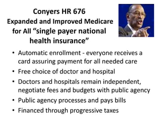 Conyers HR 676
Expanded and Improved Medicare
for All “single payer national
health insurance”
• Automatic enrollment - everyone receives a
card assuring payment for all needed care
• Free choice of doctor and hospital
• Doctors and hospitals remain independent,
negotiate fees and budgets with public agency
• Public agency processes and pays bills
• Financed through progressive taxes
 