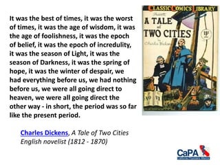 It was the best of times, it was the worst
of times, it was the age of wisdom, it was
the age of foolishness, it was the epoch
of belief, it was the epoch of incredulity,
it was the season of Light, it was the
season of Darkness, it was the spring of
hope, it was the winter of despair, we
had everything before us, we had nothing
before us, we were all going direct to
heaven, we were all going direct the
other way - in short, the period was so far
like the present period.
Charles Dickens, A Tale of Two Cities
English novelist (1812 - 1870)
 