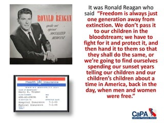 It was Ronald Reagan who
said “Freedom is always just
one generation away from
extinction. We don’t pass it
to our children in the
bloodstream; we have to
fight for it and protect it, and
then hand it to them so that
they shall do the same, or
we’re going to find ourselves
spending our sunset years
telling our children and our
children’s children about a
time in America, back in the
day, when men and women
were free.”
 