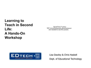 Learning to
Teach in Second             QuickTime™ and a
                  TIFF (Uncompressed) decompressor
Life:                are needed to see this picture.


A Hands-On
Workshop



                     Lisa Dawley & Chris Haskell
                     Dept. of Educational Technology
 