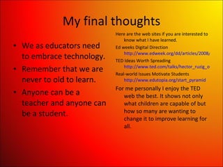 My final thoughts We as educators need to embrace technology. Remember that we are never to old to learn. Anyone can be a teacher and anyone can be a student. Here are the web sites if you are interested to know what I have learned. Ed weeks Digital Direction  http://www.edweek.org/dd/articles/2008/12/23/03english_web.ho2.html TED Ideas Worth Spreading  http://www.ted.com/talks/hector_ruzig_on_connecting_the _world.html Real-world Issues Motivate Students  http://www.edutopia.org/start_pyramid For me personally I enjoy the TED web the best. It shows not only what children are capable of but how so many are wanting to change it to improve learning for all. 
