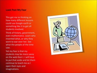 Look Past My Fear This got me to thinking on how many different lessons could use Google earth or something like it to get all students involved.  Think of history, government, even mathematics. Learn who invented what, or why they went to war over her. See what the people of the time saw.  Yet my fear is that my students may be more savvy on the web then I. I will have to put that aside and let them continue to teach me as I open their eyes and imaginations. 