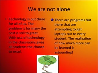 We are not alone Technology is out there for all of us. The problem is for many the cost is still to great. With use of technology in the classrooms gives all students the chance to excel. There are programs out there that are attempting to get laptops out to every student. The realization of how much more can be learned is astounding! 