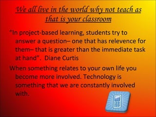 We all live in the world why not teach as that is your classroom “ In project-based learning, students try to answer a question– one that has relevence for them– that is greater than the immediate task at hand”.  Diane Curtis When something relates to your own life you become more involved. Technology is something that we are constantly involved with. 