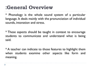 :General Overview
* Phonology is the whole sound system of a particular
language. It deals mainly with the pronunciation of individual
sounds, intonation and stress.
* These aspects should be taught in context to encourage
students to communicate and understand what is being
said.
* A teacher can indicate to those features to highlight them
when students examine other aspects like form and
meaning.

 