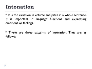 Intonation
* It is the variation in volume and pitch in a whole sentence.
It is important in language functions and expressing
emotions or feelings.
* There are three patterns of intonation. They are as
follows:

 