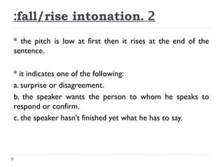 :fall/rise intonation. 2
* the pitch is low at first then it rises at the end of the
sentence.
* it indicates one of the following:
a. surprise or disagreement.
b. the speaker wants the person to whom he speaks to
respond or confirm.
c. the speaker hasn't finished yet what he has to say.

 