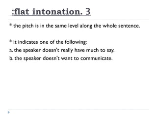 :flat intonation. 3
* the pitch is in the same level along the whole sentence.
* it indicates one of the following:
a. the speaker doesn't really have much to say.
b. the speaker doesn't want to communicate.

 
