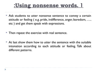 :Using nonsense words. 1


Ask students to utter nonsense sentence to convey a certain
attitude or feeling ( e.g. pride, indifference, anger, boredom, …..
etc ) and get them speak with expressions.



Then repeat the exercise with real sentence.



At last show them how to utter the sentence with the suitable
intonation according to each attitude or feeling. Talk about
different patterns.

 