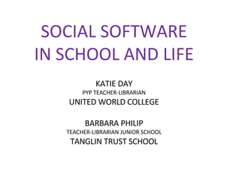 SOCIAL SOFTWARE IN SCHOOL AND LIFE KATIE DAY PYP TEACHER-LIBRARIAN UNITED WORLD COLLEGE BARBARA PHILIP TEACHER-LIBRARIAN JUNIOR SCHOOL TANGLIN TRUST SCHOOL 