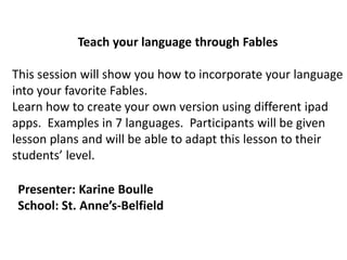 Teach your language through Fables
This session will show you how to incorporate your language
into your favorite Fables.
Learn how to create your own version using different ipad
apps. Examples in 7 languages. Participants will be given
lesson plans and will be able to adapt this lesson to their
students’ level.
Presenter: Karine Boulle
School: St. Anne’s-Belfield
 