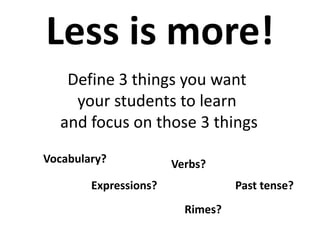 Less is more!
Define 3 things you want
your students to learn
and focus on those 3 things
Vocabulary? Verbs?
Past tense?Expressions?
Rimes?
 
