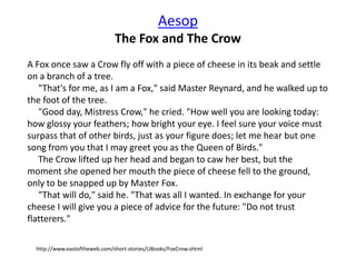 Aesop
The Fox and The Crow
A Fox once saw a Crow fly off with a piece of cheese in its beak and settle
on a branch of a tree.
"That's for me, as I am a Fox," said Master Reynard, and he walked up to
the foot of the tree.
"Good day, Mistress Crow," he cried. "How well you are looking today:
how glossy your feathers; how bright your eye. I feel sure your voice must
surpass that of other birds, just as your figure does; let me hear but one
song from you that I may greet you as the Queen of Birds."
The Crow lifted up her head and began to caw her best, but the
moment she opened her mouth the piece of cheese fell to the ground,
only to be snapped up by Master Fox.
"That will do," said he. "That was all I wanted. In exchange for your
cheese I will give you a piece of advice for the future: "Do not trust
flatterers."
http://www.eastoftheweb.com/short-stories/UBooks/FoxCrow.shtml
 