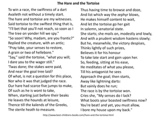 To win a race, the swiftness of a dart
Availeth not without a timely start.
The hare and tortoise are my witnesses.
Said tortoise to the swiftest thing that is,
"I'll bet that you'll not reach, so soon as I
The tree on yonder hill we spy."
"So soon! Why, madam, are you frantic?"
Replied the creature, with an antic;
"Pray take, your senses to restore,
A grain or two of hellebore."
"Say," said the tortoise, "what you will;
I dare you to the wager still."
'Twas done; the stakes were paid,
And near the goal tree laid?
Of what, is not a question for this place,
Nor who it was that judged the race.
Our hare had scarce five jumps to make,
Of such as he is wont to take,
When, starting just before their beaks
He leaves the hounds at leisure,
Thence till the kalends of the Greeks,
The sterile heath to measure.
Thus having time to browse and doze,
And list which way the zephyr blows,
He makes himself content to wait,
And let the tortoise go her gait
In solemn, senatorial state.
She starts; she moils on, modestly and lowly,
And with a prudent wisdom hastens slowly;
But he, meanwhile, the victory despises,
Thinks lightly of such prizes,
Believes it for his honour
To take late start and gain upon her.
So, feeding, sitting at his ease,
He meditates of what you please,
Till his antagonist he sees
Approach the goal; then starts,
Away like lightning darts:
But vainly does he run;
The race is by the tortoise won.
Cries she, "My senses do I lack?
What boots your boasted swiftness now?
You're beat! and yet, you must allow,
I bore my house upon my back."
The Hare and the Tortoise
http://www.best-childrens-books.com/hare-and-the-tortoise.html
 