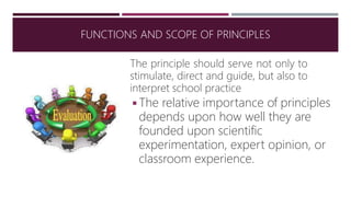 The principle should serve not only to
stimulate, direct and guide, but also to
interpret school practice
◾The relative importance of principles
depends upon how well they are
founded upon scientific
experimentation, expert opinion, or
classroom experience.
FUNCTIONS AND SCOPE OF PRINCIPLES
 