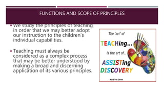 ◾We study the principles of teaching
in order that we may better adopt
our instruction to the children’s
individual capabilities.
◾Teaching must always be
considered as a complex process
that may be better understood by
making a broad and discerning
application of its various principles.
FUNCTIONS AND SCOPE OF PRINCIPLES
 