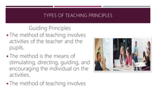 Guiding Principles
◾The method of teaching involves
activities of the teacher and the
pupils.
◾The method is the means of
stimulating, directing, guiding, and
encouraging the individual on the
activities.
◾The method of teaching involves
TYPES OF TEACHING PRINCIPLES
 