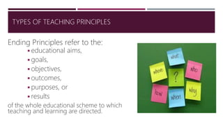 Ending Principles refer to the:
◾educational aims,
◾goals,
◾objectives,
◾outcomes,
◾purposes, or
◾results
of the whole educational scheme to which
teaching and learning are directed.
TYPES OF TEACHING PRINCIPLES
 