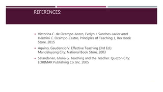 REFERENCES:
◾ Victorina C. de Ocampo-Acero, Evelyn J. Sanches-Javier amd
Hermini C. Ocampo-Castro, Principles of Teaching 1, Rex Book
Store, 2015
◾ Aquino, Gaudencio V. Effective Teaching (3rd Ed.)
Mandaluyong City: National Book Store, 2003
◾ Salandanan, Gloria G. Teaching and the Teacher. Quezon City:
LORIMAR Publishing Co. Inc. 2005
24
 
