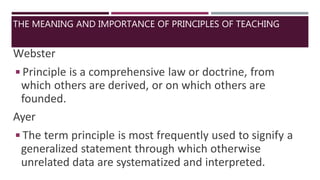 Webster
◾Principle is a comprehensive law or doctrine, from
which others are derived, or on which others are
founded.
Ayer
◾The term principle is most frequently used to signify a
generalized statement through which otherwise
unrelated data are systematized and interpreted.
THE MEANING AND IMPORTANCE OF PRINCIPLES OF TEACHING
 
