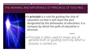 ◾A principle is a rule for guiding the ship of
education so that it will reach the port
designated by the philosophy of education; it is
compass by which the path of education is
directed.
Hopkins
◾Principle is often used to mean any of
general truth or guiding norm by which a
process is carried on.
THE MEANING AND IMPORTANCE OF PRINCIPLES OF TEACHING
 