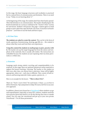10 – Teach | Learn. A Student Created Content Course Book




In this stage, the basic language structures and vocabulary is practiced
but in a natural form of communication and elicitation. There is no need
to say, “Today, we are learning about ‘x’.”

At the beginning of this stage, the students don’t have their books opened.
Their full attention is on communication. The teacher should prepare the
board of materials on a screen as outlined in the “Teacher’s Notes” section
for each lesson. Student’s will practice this page / content again in small
groups or pairs when they open the book. Of course, if you have no board/
projector – you’ll have to use the book and have it open.


2. It’s Your Turn

The students are asked to create the content. This can be in the form of
words, questions, brainstorming, drawing, gap fills etc… the content is
always what they want and from their own experiences.

Using this content the students in small groups or pairs, practice with
it. The teacher sets up the target language but from the nature and sim-
plicity of the materials, this is usually self evident. The instructions are
embedded because the students are just repeating what was done previ-
ously as a whole class.


3. Extension

Language needs strong context, recycling and comprehensibility to be
acquired. In this stage, there are optional and proven online materials to
support the lesson’s teaching / learning. The teacher or the student on
their own, after class, can choose from 4 selections. Some will be highly
appropriate, others not – each class is different. They consist of both re-
sources and learning materials (videos, games, quizzes etc…)

Here is an example for the lesson – “This is where I live”.

There are “Teach / Learn Notes” for each lesson. A basic 1,2,3 on how to
deliver the lesson. Tips and pointers to help. Of course, feel free to use your
own approach.

In addition, almost every lesson has a Voicethread where students can go
and respond/speak. Especially in many EFL contexts, students need this
extra practice given how hard it is to do this during class time or outside
school. You can copy the voicethread and put up as your own private
Voicethread – I’ve set these permissions.




                Locations And Giving Directions         Make A “Doll” House   Home Objects   Video: Flat Life
 