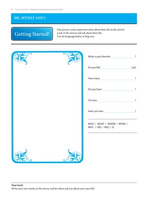 14 – Teach | Learn. A Student Created Content Course Book



   ME, MYSELF AND I


                                                  One person writes important notes about their life in the mirror.
                                                  Look in the mirror and ask about their life.
                                                  Use the language below to help you.




                                                                               What is your favorite                    ?



                                                                               Do you like                            ing?



                                                                               How many                                 ?



                                                                               Do you have                              ?



                                                                               Can you                                  ?



                                                                               Have you ever                            ?



                                                                               WHO / WHAT / WHERE / WHEN /
                                                                               WHY / DID / WILL / IS




Your turn!
Write your own words in the mirror and let others ask you about your own life!
 