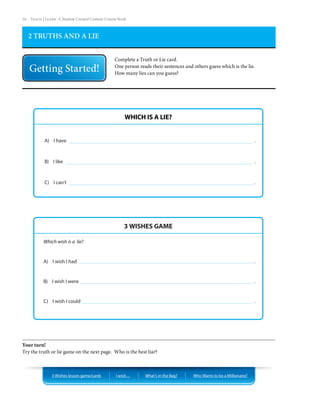 16 – Teach | Learn. A Student Created Content Course Book



   2 TRUTHS AND A LIE


                                                  Complete a Truth or Lie card.
                                                  One person reads their sentences and others guess which is the lie.
                                                  How many lies can you guess?




                                                        WHICH IS A LIE?


            A) I have                                                                                                   .



            B) I like                                                                                                   .



            C) I can’t                                                                                                  .




                                                       3 WISHES GAME

           Which wish is a lie?


           A) I wish I had                                                                                              .


           B) I wish I were                                                                                             .


           C) I wish I could                                                                                            .




Your turn!
Try the truth or lie game on the next page. Who is the best liar?



                3 Wishes lesson game/cards         I wish…      What’s in the Bag?     Who Wants to be a Millionaire?
 
