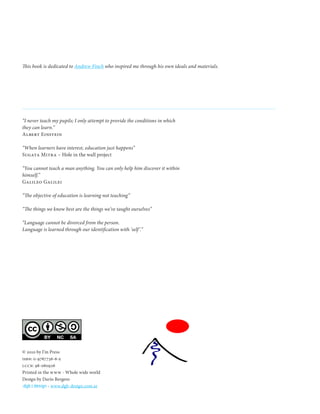This book is dedicated to Andrew Finch who inspired me through his own ideals and materials.




“I never teach my pupils; I only attempt to provide the conditions in which
they can learn.”
Albert Einstein

“When learners have interest, education just happens”
Sugata Mitra – Hole in the wall project

“You cannot teach a man anything. You can only help him discover it within
himself.”
Galileo Galilei

“The objective of education is learning not teaching”

“The things we know best are the things we’ve taught ourselves”

“Language cannot be divorced from the person.
Language is learned through our identification with ‘self ’.”




© 2010 by I’m Press
isbn: 0-9767736-6-x
lccn: 98-060926
Printed in the www - Whole wide world
Design by Darío Bergero
.dgb | design - www.dgb-design.com.ar
 