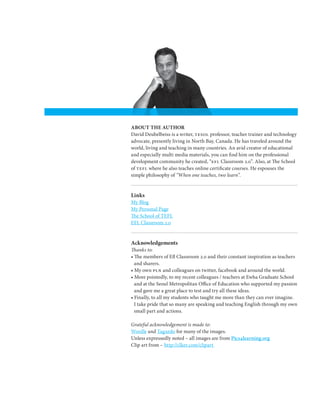 ABOUT THE AUTHOR
David Deubelbeiss is a writer, tesol professor, teacher trainer and technology
advocate, presently living in North Bay, Canada. He has traveled around the
world, living and teaching in many countries. An avid creator of educational
and especially multi media materials, you can find him on the professional
development community he created, “efl Classroom 2.0”. Also, at The School
of tefl where he also teaches online certificate courses. He espouses the
simple philosophy of “When one teaches, two learn”.


Links
My Blog
My Personal Page
The School of TEFL
EFL Classroom 2.0


Acknowledgements
Thanks to:
• The members of Efl Classroom 2.0 and their constant inspiration as teachers
  and sharers.
• My own pln and colleagues on twitter, facebook and around the world.
• More pointedly, to my recent colleagues / teachers at Ewha Graduate School
  and at the Seoul Metropolitan Office of Education who supported my passion
  and gave me a great place to test and try all these ideas.
• Finally, to all my students who taught me more than they can ever imagine.
  I take pride that so many are speaking and teaching English through my own
  small part and actions.

Grateful acknowledgement is made to:
Wordle and Tagxedo for many of the images.
Unless expressedly noted – all images are from Pics4learning.org
Clip art from – http://clker.com/clipart
 