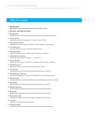 4 – Teach | Learn. A Student Created Content Course Book




      Table of Contents

  07 INTRODUCTION
     Why this book, Teach / Learn? What is SCC? How to use Teach / Learn?

  13 WE TEACH – WE LEARN | ACTIVITIES

  14 Me, Myself and I
     Describe yourself, grammar, formative assessment, personality, likes, dislikes, adjectives, verbs.

  16 2 Truths and 1 Lie
     Speaking about yourself, writing, guessing, …ing, game, writing, “I think…”

  18 Tell us About Your Family
     Talking about your family, stating relationships, family tree, question making, possessives.

  20 This is Where I Live
     Describing where you live, rooms, prepositions of place, furniture.

  22 Guess the Celebrity
     Talking about celebrities, history, popular culture, jobs, adjectives, multimedia.

  24 A Radio Talk Show Interview
     Introducing a friend, questioning, restating, …s , present tense.

  26 Your Last Vacation
     Telling about a past vacation, past tense, travel vocabulary, writing, countries, nationalities.

  28 When Did You Last …?
     Talking about the past, time expressions, making 5W questions, game.

  30 It Tastes Great
     Comparing, talking about food, adjectives to express feeling, menus, ordering food.

  32 Animal Matching – Noah’s Ark
     animals, drawing, prepositions of place, critical thinking, discussion, planning, presenting.

 34 My Amazing Day
    Describing daily routines, stating time, habitual tense, adverbs of frequency, comics, book making.

  36 Tell Us About…
     Talking about yourself, questioning, making statements, board game, small talk.

  38 Alphabet Organizing
     General vocabulary, spelling, words, game, presentation, technology, book making.

 40 Bingo Lingo
    Making and presenting a commercial, superlatives, comparatives, acting, role play.

  42 Harder, Better, Faster
     Comparatives, bragging, commercials, description, listening, vocabulary, role play.

 44 Just Do It!
    imperatives, board game, total physical response.

 46 Amazing Inventions
    Critical thinking, brainstorming, describing a plan, drawing, poster making, presenting.
 