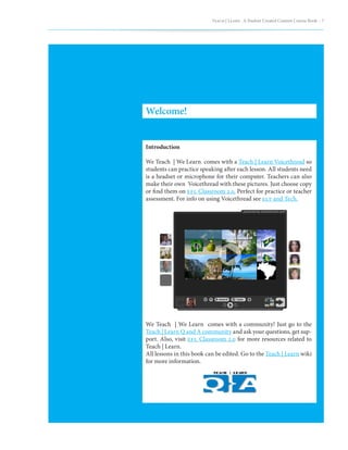 Teach | Learn . A Student Created Content Course Book – 7




Welcome!


Introduction

We Teach | We Learn comes with a Teach | Learn Voicethread so
students can practice speaking after each lesson. All students need
is a headset or microphone for their computer. Teachers can also
make their own Voicethread with these pictures. Just choose copy
or find them on efl Classroom 2.0. Perfect for practice or teacher
assessment. For info on using Voicethread see elt and Tech.




We Teach | We Learn comes with a community! Just go to the
Teach | Learn Q and A community and ask your questions, get sup-
port. Also, visit efl Classroom 2.0 for more resources related to
Teach | Learn.
All lessons in this book can be edited. Go to the Teach | Learn wiki
for more information.
 