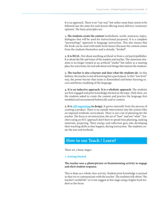 Teach | Learn . A Student Created Content Course Book – 9




It is an approach. There is no “one way” but rather some basic tenets to be
followed (see the notes for each lesson offering many delivery variations/
options). The basic principles are:

1. The students create the content (worksheets, words, sentences, topics,
dialogues that will be used for instructional purposes). It is a complete
“personal/ego” approach to language instruction. This also means that
the book can be used with multi-level classes (because the content comes
from the students themselves and is already, “leveled”.

2. It is REAL. Not about anything artificial or from a 3rd party/publisher.
It is about the life and times of the student and teacher. The classroom situ-
ation is no longer treated as an artificial “studio” but rather as a meeting
place for real events, for real talk about real things that interest the students.

3. The teacher is also a learner and does what the students do. In this
fashion, the teacher is not all knowing but a participant. In this “low level”
way, the power barrier that exists is diminished and better learning oc-
curs and better modeling of the language.

4. It is an inductive approach. It is a wholistic approach. The students
are first engaged and prior knowledge elicited on the topic. Only then, are
the students asked to create the content and practice the language first
modeled and encountered holistically and in context.

5. It is self organizing in design. It grows naturally from the process of
creating a product. There is no outside intervention into the system (like
an imposed textbook curriculum). There is not a lot of planning for the
teacher. The focus is on instruction, the art of “how” and not “what”. Tea-
chers using an SCC approach don’t have to spend time planning, making
materials, preparing. Their energy and reflection goes into developing
their teaching skills as they happen, during instruction. The students cre-
ate the text and textbook.



 How to use Teach / Learn?
There are 3 basic stages:

1. Getting Started

The teacher uses a photo/picture or brainstorming activity to engage
and elicit student response.

This is done as a whole class activity. Student prior knowledge is primed
as they try to communicate with the teacher. The students talk about “the
teacher’s world/life” or I even suggest at this stage using a higher level stu-
dent as the focus.
 