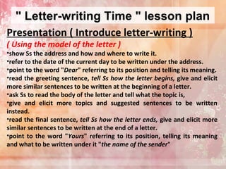 " Letter-writing Time " lesson plan
Presentation ( Introduce letter-writing )
( Using the model of the letter )

•show Ss the address and how and where to write it.
•refer to the date of the current day to be written under the address.
•point to the word "Dear" referring to its position and telling its meaning.
•read the greeting sentence, tell Ss how the letter begins, give and elicit
more similar sentences to be written at the beginning of a letter.
•ask Ss to read the body of the letter and tell what the topic is,
•give and elicit more topics and suggested sentences to be written
instead.
•read the final sentence, tell Ss how the letter ends, give and elicit more
similar sentences to be written at the end of a letter.
•point to the word "Yours" referring to its position, telling its meaning
and what to be written under it "the name of the sender"

 