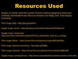 Resources Used 
Burgess, D. (2012). Teach like a pirate: Increase student engagement, boost your 
creativity, and transform your life as an educator. San Diego, Calif.: Dave Burgess 
Consulting. 
Flickr Image: Map - http://goo.gl/wxbrOa 
Google Image: Sunset - http://pixabay.com/en/photos/beautiful%20beach/ 
Google Image: Underwater 
http://commons.wikimedia.org/wiki/File:An_underwater_shot_of_a_reef.jpg 
Flickr Image: Blocks - https://www.flickr.com/photos/m-gem/8621943281/ 
Flickr Image: Question Everything - http://goo.gl/KS8Rv 
Flickr Image: Butterfly - https://www.flickr.com/photos/rkramer62/5514880330/ 
Google Image: Jumping for Joy - http://www.siyanqobatalent.yolasite.com/our-vision.php 
