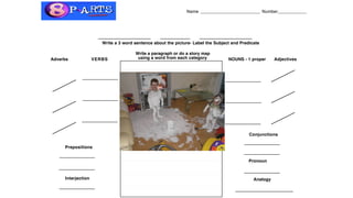 Name ________________________ Number______________
Write a 3 word sentence about the picture- Label the Subject and Predicate
NOUNS - 1 properVERBSAdverbs Adjectives
Prepositions
Analogy
Image Grammar
Write a paragraph or do a story map
using a word from each category
Conjunctions
Pronoun
Interjection
 