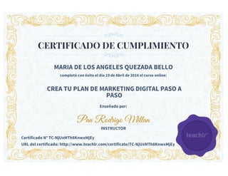 CERTIFICADO DE CUMPLIMIENTO
MARIA DE LOS ANGELES QUEZADA BELLO
completó con éxito el día 19 de Abril de 2016 el curso online:
CREA TU PLAN DE MARKETING DIGITAL PASO A
PASO
Enseñado por:
Pau Rodrigo Millan
INSTRUCTOR
Certificado N° TC-NjUxMTh8KnwxMjEy
URL del certificado: http://www.teachlr.com/certificate/TC-NjUxMTh8KnwxMjEy
 