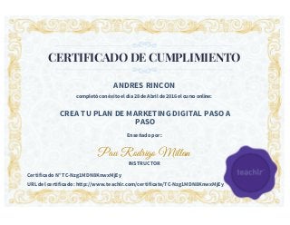 CERTIFICADO DE CUMPLIMIENTO
ANDRES RINCON
completó con éxito el día 28 de Abril de 2016 el curso online:
CREA TU PLAN DE MARKETING DIGITAL PASO A
PASO
Enseñado por:
Pau Rodrigo Millan
INSTRUCTOR
Certificado N° TC-Nzg1MDN8KnwxMjEy
URL del certificado: http://www.teachlr.com/certificate/TC-Nzg1MDN8KnwxMjEy
 