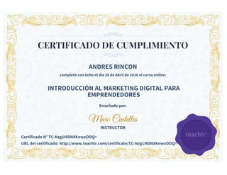 CERTIFICADO DE CUMPLIMIENTO
ANDRES RINCON
completó con éxito el día 28 de Abril de 2016 el curso online:
INTRODUCCIÓN AL MARKETING DIGITAL PARA
EMPRENDEDORES
Enseñado por:
Marc Centelles
INSTRUCTOR
Certificado N° TC-Nzg1MDN8KnwxODQ=
URL del certificado: http://www.teachlr.com/certificate/TC-Nzg1MDN8KnwxODQ=
 