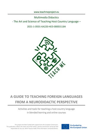 This project has been funded with support from the European Commission.
This publication reflects the views only of the author, and the Commission cannot be held
responsible for any use, which may be made of the information contained therein.
www.teachmeproject.eu
Multimedia Didactics
- The Art and Science of Teaching Host Country Language –
2021-1-DE01-KA220-HED-000031184
A GUIDE TO TEACHING FOREIGN LANGUAGES
FROM A NEURODIDACTIC PERSPECTIVE
Activities and tools for teaching a host-country language
in blended learning and online courses
 