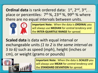 Ordinal data is rank ordered data: 1st, 2nd, 3rd, . .
place or percentiles: 7th %, 23rd %, 99th % where
there are no equal intervals between units.
Scaled data is data with equal interval or
exchangeable units (1 to 2 is the same interval as
5 to 6) such as speed (mph), height (inches or
cm), or weight (grams or pounds)
Important Note: When the data is ORDINAL you
will always use MEDIAN for central tendency and
the INTER-QUARTILE RANGE for spread.
Important Note: When the data is SCALED you
will always use MEAN for central tendency and
the STANDARD DEVIATION for spread.
 