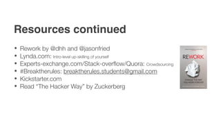Resources continued
 Rework by @dhh and @jasonfried
 Lynda.com: Intro-level up-skilling of yourself
 Experts-exchange.com/Stack-overﬂow/Quora: Crowdsourcing
 #Breaktherules: breaktherules.students@gmail.com
 Kickstarter.com
 Read “The Hacker Way” by Zuckerberg
 