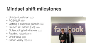 Mindset shift milestones
Unintentional start 2007
PCS/NVP 2007
Getting a business partner 2008
Launch in London (-ve) 2008
Outsourcing to India (-ve) 2009
Reading rework 2010
One Focus 2011
Silicon valley trip 2012
 