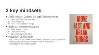 3 key mindsets
 Agile growth (based on agile development)
   Value time & focus & direction
   Launch regularly
   Move Fast and Break Things
 Build an awesome culture
   Team shapes culture
   Lead with humility
   Be good not popular/cool
 Have fun vs Get rich
 “A successful entrepreneur is not deﬁned by how much money they've
  made, but by how much fun they've had - Chriso Davel
  #NetProphet” (From 11am today)
 