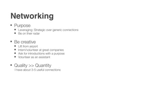 Networking
Purpose
   Leveraging: Strategic over generic connections
   Be on their radar


Be creative
   Lift from airport
   Intern/volunteer at great companies
   Ask for introductions with a purpose
   Volunteer as an assistant

Quality >> Quantity
 I have about 3-5 useful connections
 