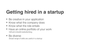 Getting hired in a startup
 Be creative in your application
 Know what the company does
 Know what the role entails
 Have an online portfolio of your work
 Github/LinkedIn/website/blog

 Be diverse
 Broad range of skills are useful in a startup
 